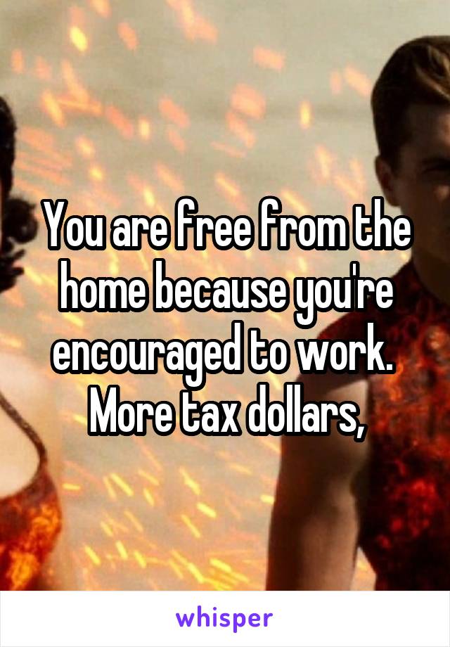 You are free from the home because you're encouraged to work.  More tax dollars,