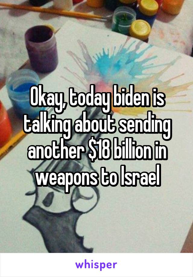 Okay, today biden is talking about sending another $18 billion in weapons to Israel