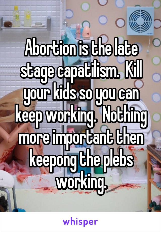 Abortion is the late stage capatilism.  Kill your kids so you can keep working.  Nothing more important then keepong the plebs working.