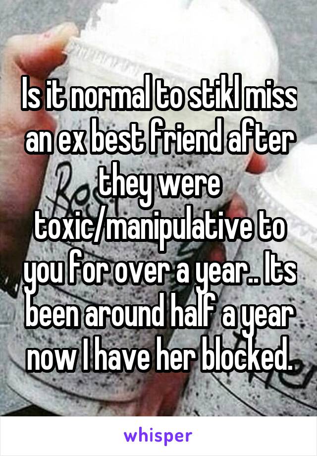 Is it normal to stikl miss an ex best friend after they were toxic/manipulative to you for over a year.. Its been around half a year now I have her blocked.