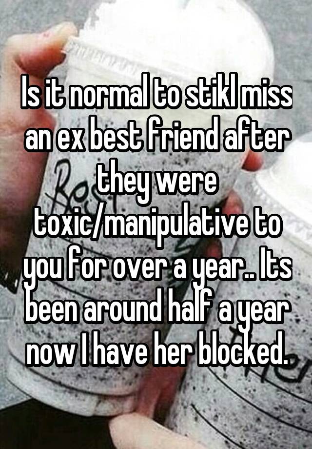 Is it normal to stikl miss an ex best friend after they were toxic/manipulative to you for over a year.. Its been around half a year now I have her blocked.