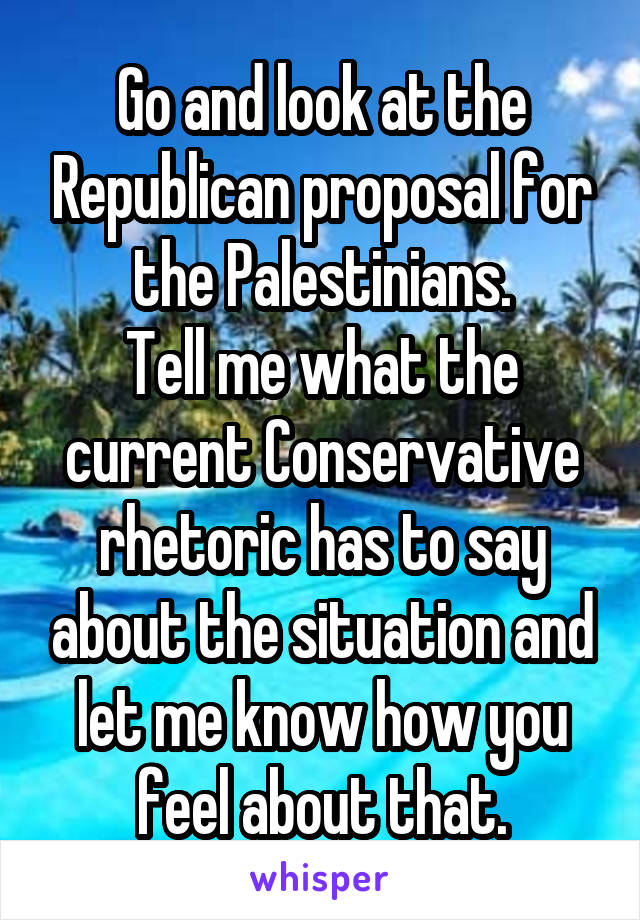 Go and look at the Republican proposal for the Palestinians.
Tell me what the current Conservative rhetoric has to say about the situation and let me know how you feel about that.