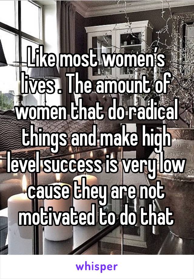 Like most women’s lives . The amount of women that do radical things and make high level success is very low cause they are not motivated to do that 