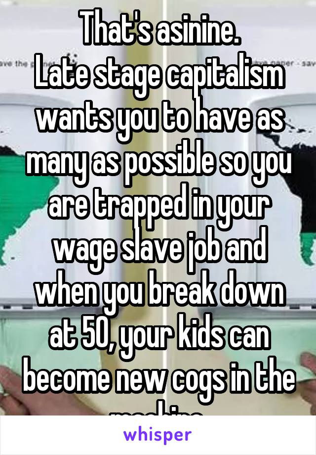 That's asinine.
Late stage capitalism wants you to have as many as possible so you are trapped in your wage slave job and when you break down at 50, your kids can become new cogs in the machine.