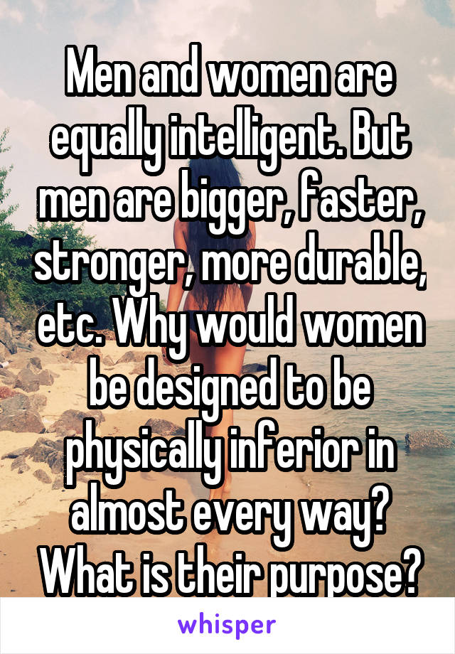 Men and women are equally intelligent. But men are bigger, faster, stronger, more durable, etc. Why would women be designed to be physically inferior in almost every way? What is their purpose?