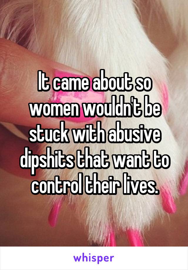 It came about so women wouldn't be stuck with abusive dipshits that want to control their lives.