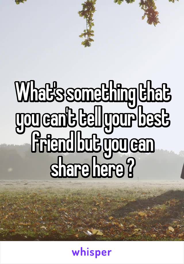 What's something that you can't tell your best friend but you can share here ?