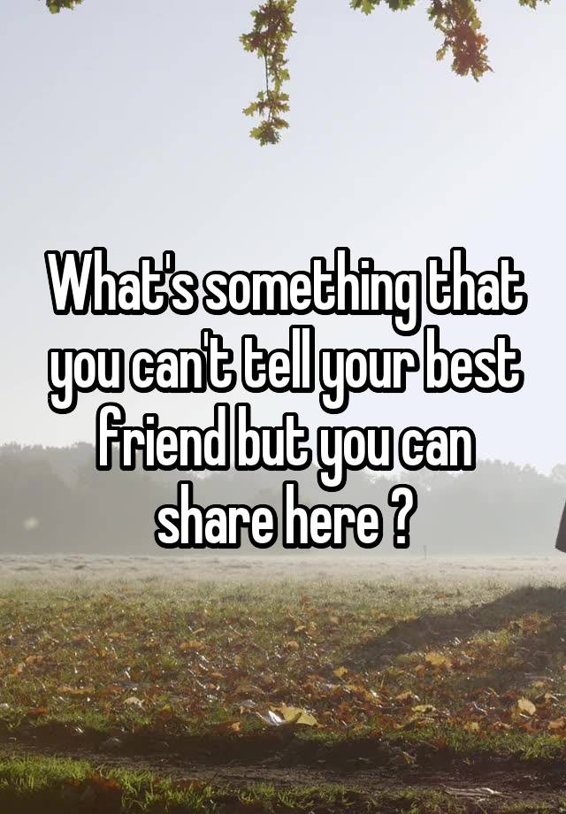 What's something that you can't tell your best friend but you can share here ?