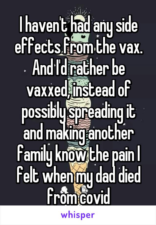 I haven't had any side effects from the vax.
And I'd rather be vaxxed, instead of possibly spreading it and making another family know the pain I felt when my dad died from covid