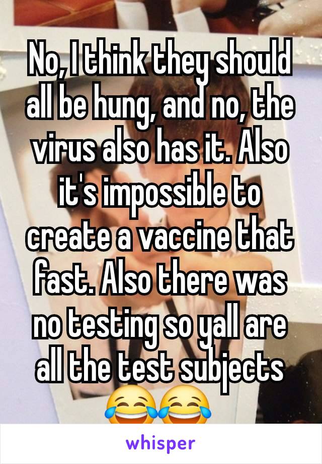 No, I think they should all be hung, and no, the virus also has it. Also it's impossible to create a vaccine that fast. Also there was no testing so yall are all the test subjects 😂😂 