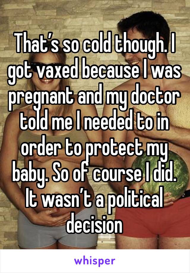 That’s so cold though. I got vaxed because I was pregnant and my doctor told me I needed to in order to protect my baby. So of course I did. It wasn’t a political decision