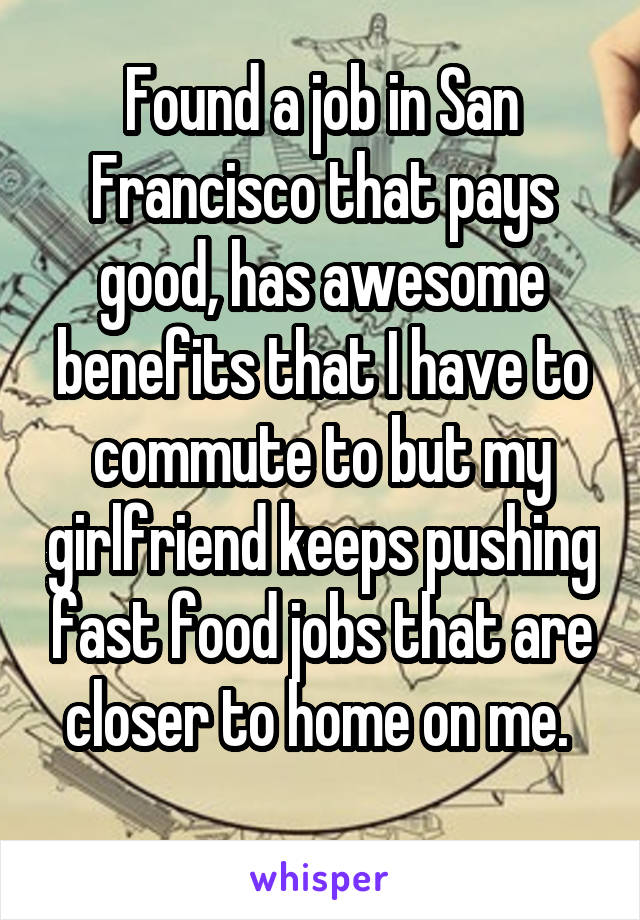 Found a job in San Francisco that pays good, has awesome benefits that I have to commute to but my girlfriend keeps pushing fast food jobs that are closer to home on me. 
