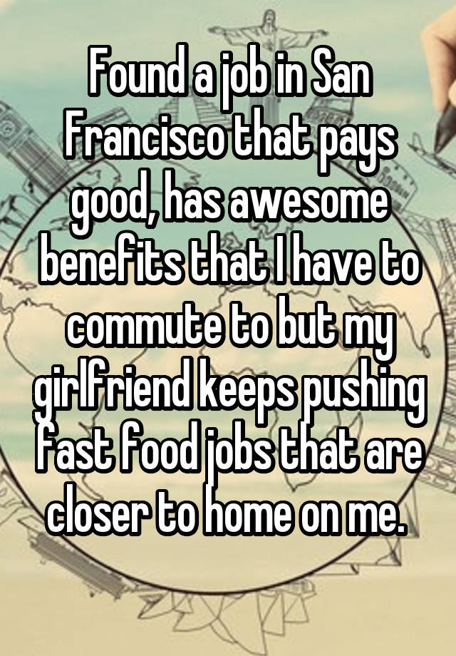 Found a job in San Francisco that pays good, has awesome benefits that I have to commute to but my girlfriend keeps pushing fast food jobs that are closer to home on me. 
