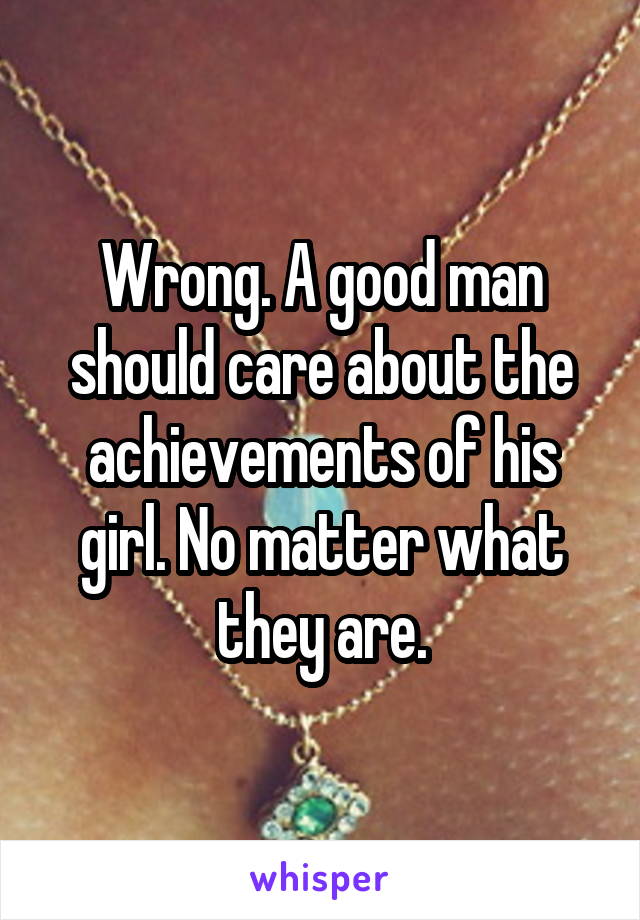 Wrong. A good man should care about the achievements of his girl. No matter what they are.