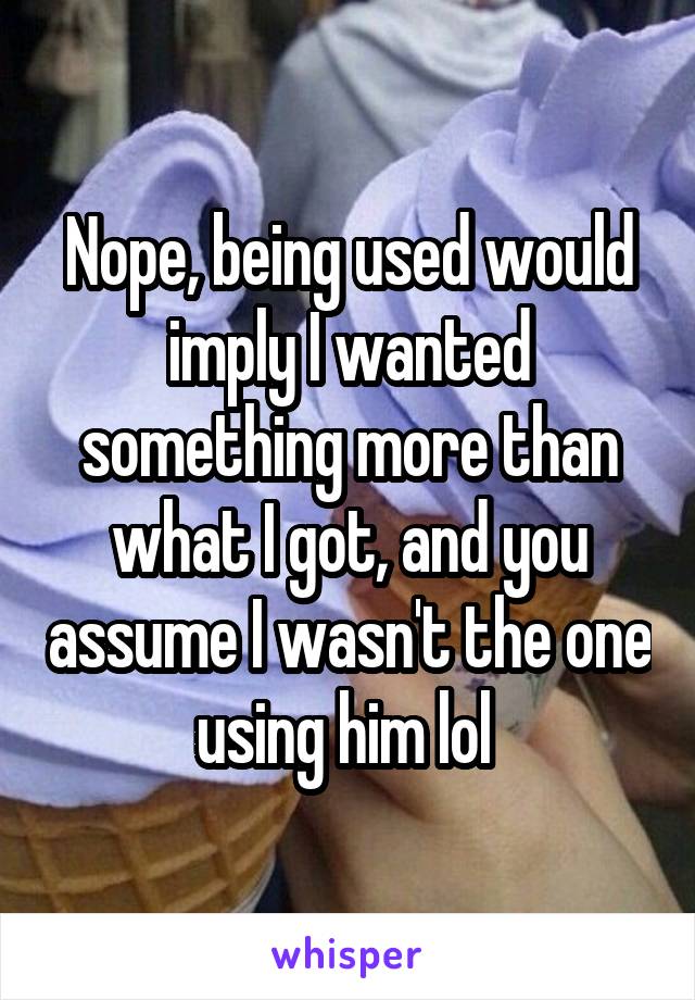 Nope, being used would imply I wanted something more than what I got, and you assume I wasn't the one using him lol 