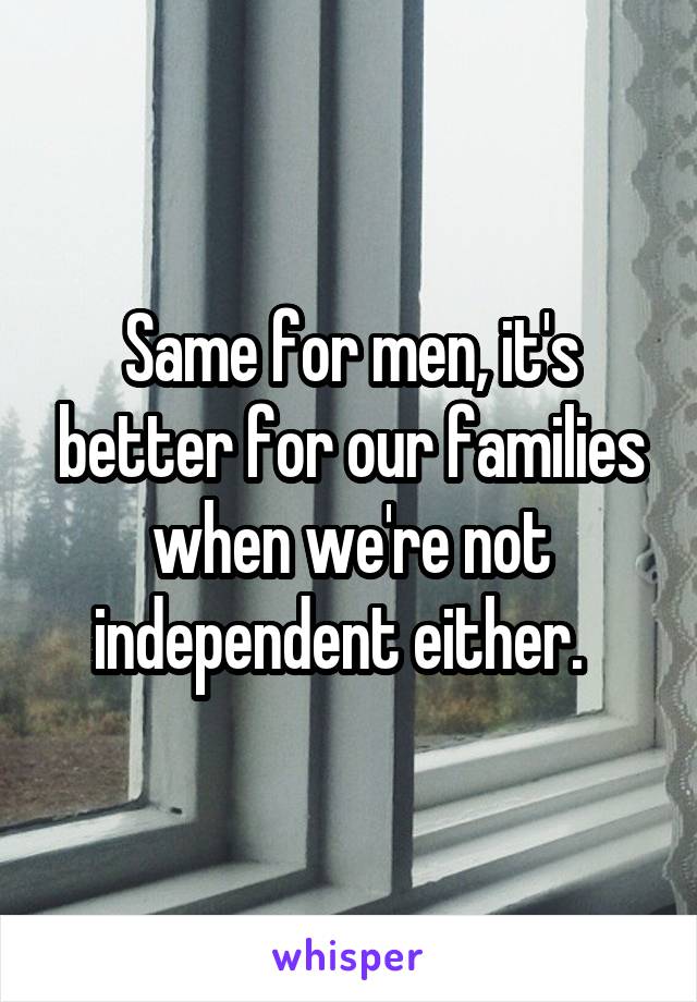 Same for men, it's better for our families when we're not independent either.  