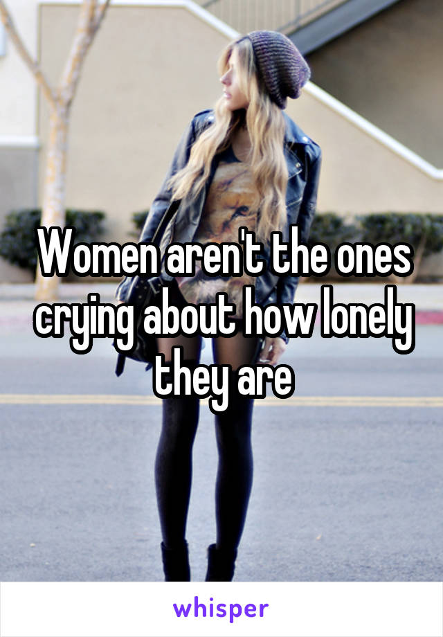 Women aren't the ones crying about how lonely they are