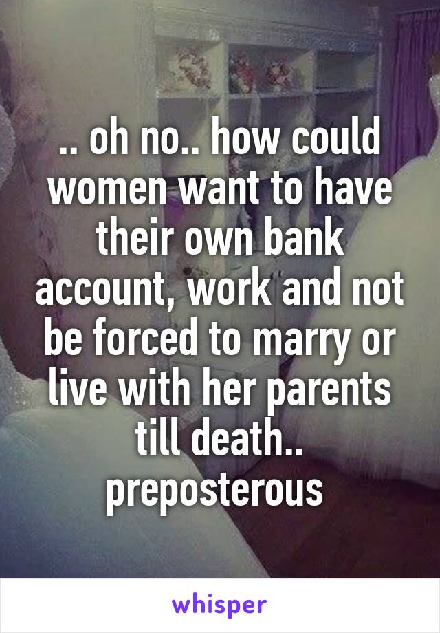 .. oh no.. how could women want to have their own bank account, work and not be forced to marry or live with her parents till death.. preposterous 