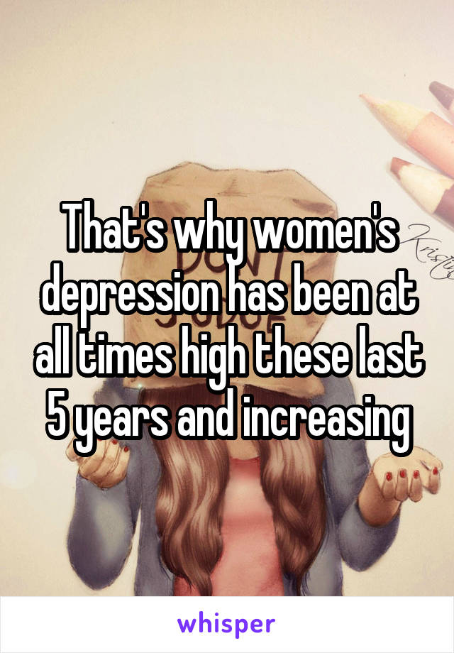 That's why women's depression has been at all times high these last 5 years and increasing