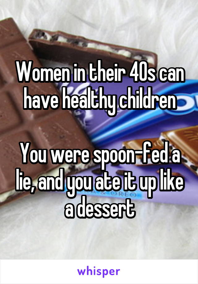 Women in their 40s can have healthy children

You were spoon-fed a lie, and you ate it up like a dessert