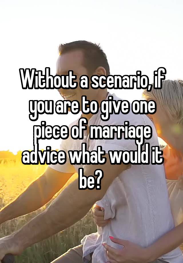 Without a scenario, if you are to give one piece of marriage advice what would it be? 