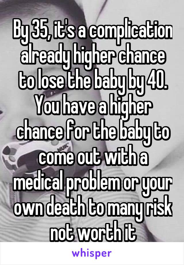 By 35, it's a complication already higher chance to lose the baby by 40. You have a higher chance for the baby to come out with a medical problem or your own death to many risk not worth it