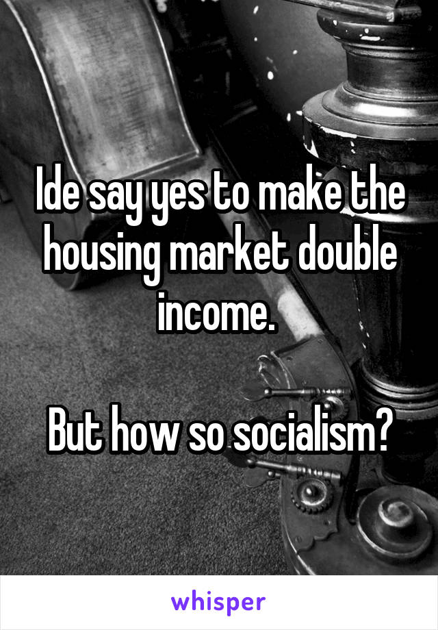 Ide say yes to make the housing market double income. 

But how so socialism?