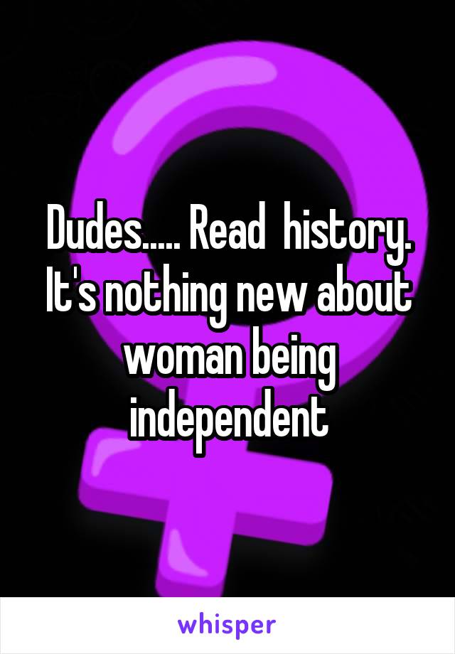 Dudes..... Read  history. It's nothing new about woman being independent