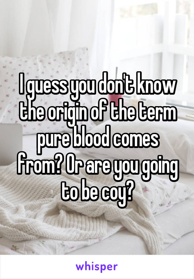 I guess you don't know the origin of the term pure blood comes from? Or are you going to be coy?