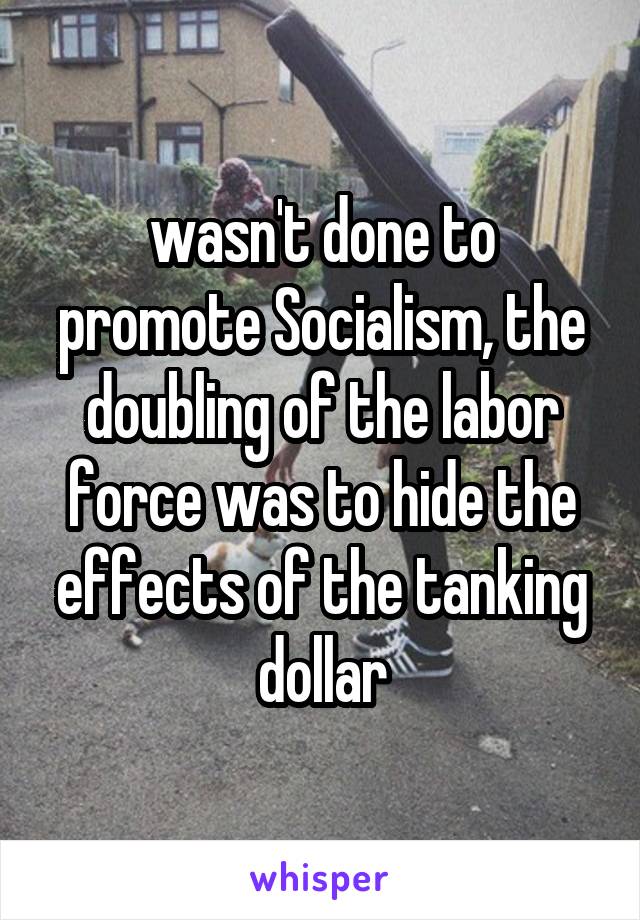 wasn't done to promote Socialism, the doubling of the labor force was to hide the effects of the tanking dollar