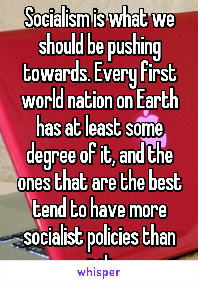 Socialism is what we should be pushing towards. Every first world nation on Earth has at least some degree of it, and the ones that are the best tend to have more socialist policies than not