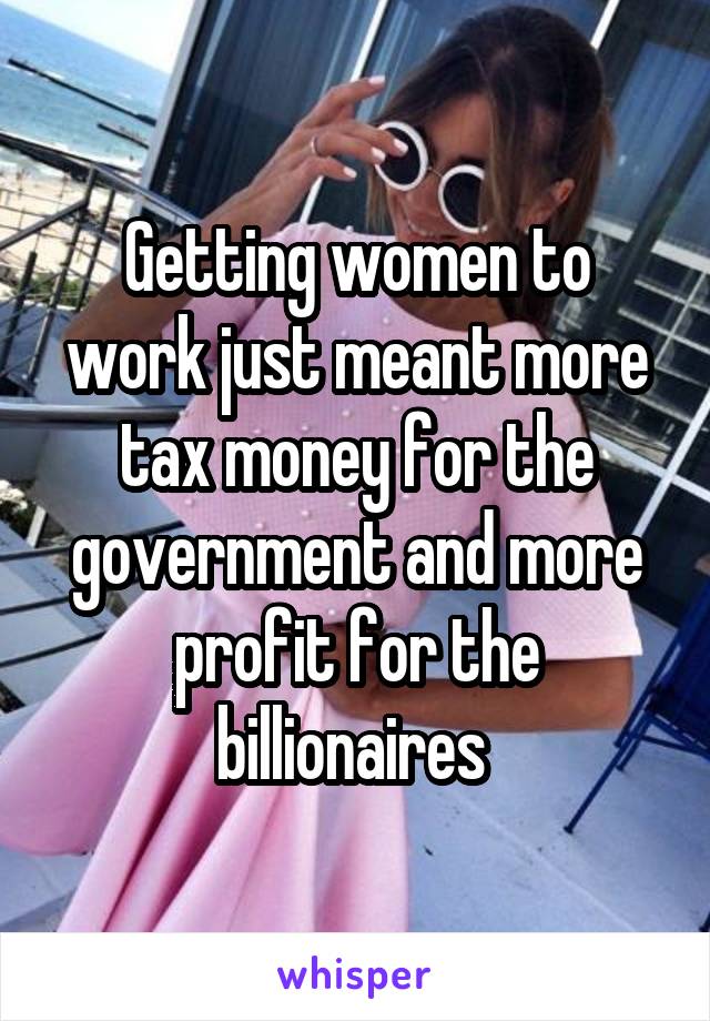 Getting women to work just meant more tax money for the government and more profit for the billionaires 