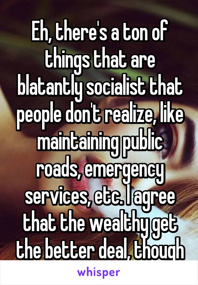 Eh, there's a ton of things that are blatantly socialist that people don't realize, like maintaining public roads, emergency services, etc. I agree that the wealthy get the better deal, though