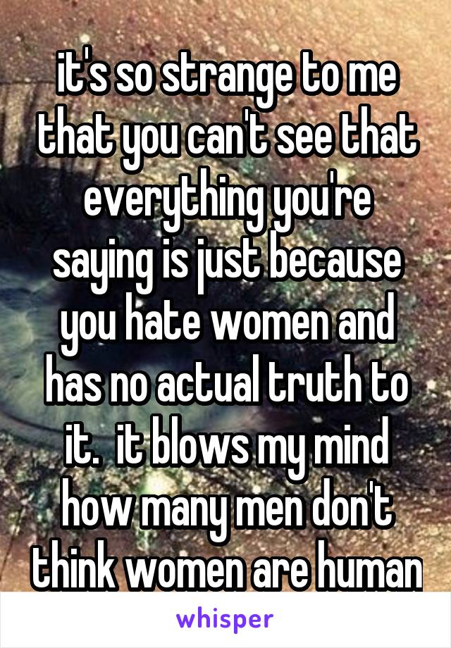 it's so strange to me that you can't see that everything you're saying is just because you hate women and has no actual truth to it.  it blows my mind how many men don't think women are human