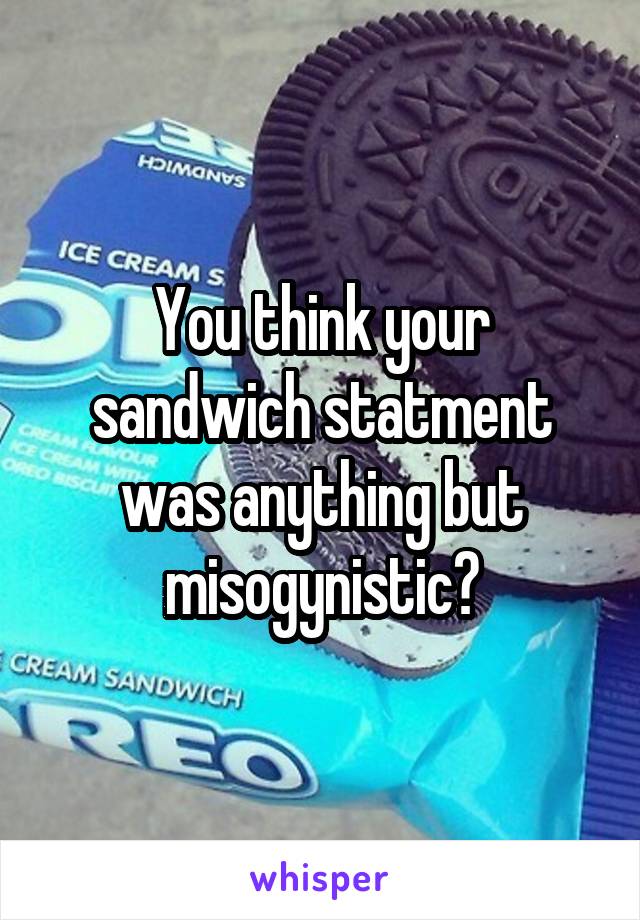 You think your sandwich statment was anything but misogynistic?