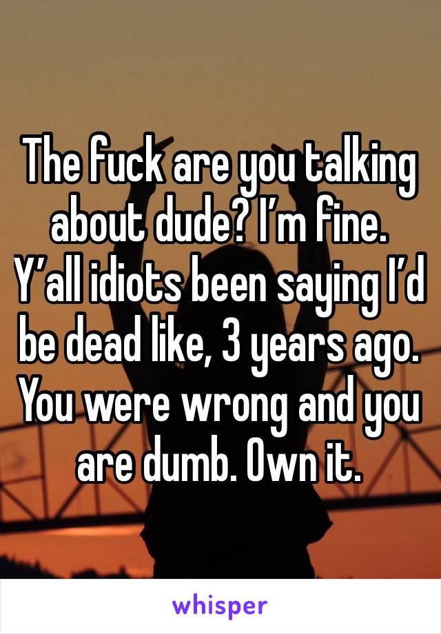 The fuck are you talking about dude? I’m fine. Y’all idiots been saying I’d be dead like, 3 years ago. You were wrong and you are dumb. Own it. 