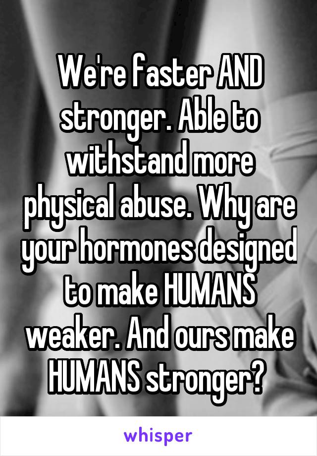 We're faster AND stronger. Able to withstand more physical abuse. Why are your hormones designed to make HUMANS weaker. And ours make HUMANS stronger? 