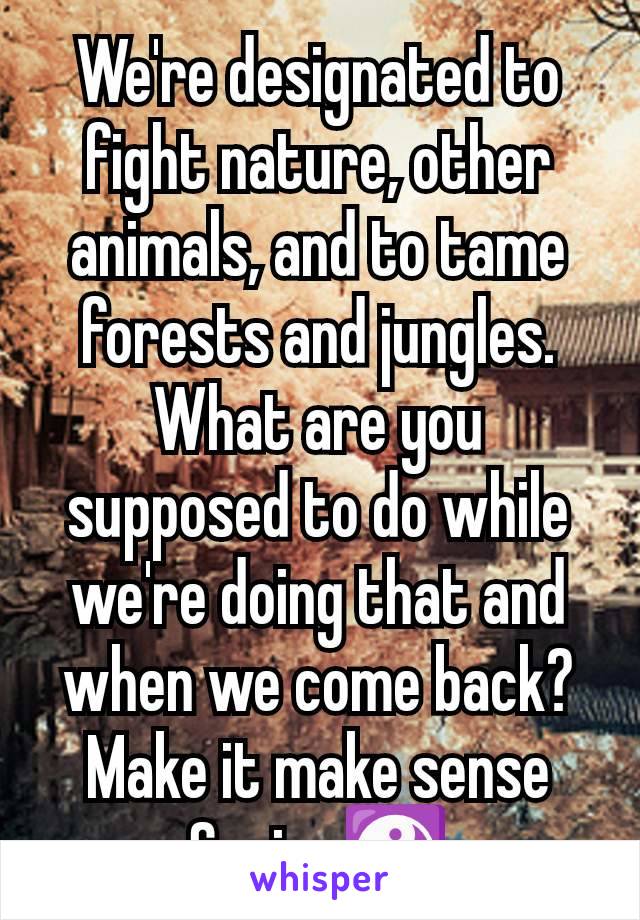 We're designated to fight nature, other animals, and to tame forests and jungles. What are you supposed to do while we're doing that and when we come back? Make it make sense Suzie. ☯️