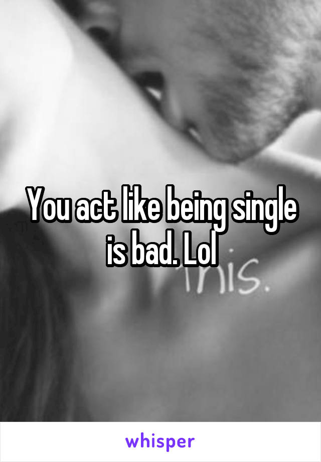 You act like being single is bad. Lol