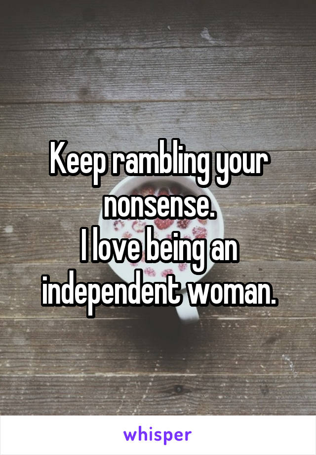 Keep rambling your nonsense.
I love being an independent woman.