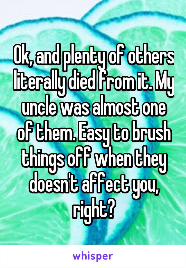 Ok, and plenty of others literally died from it. My uncle was almost one of them. Easy to brush things off when they doesn't affect you, right?