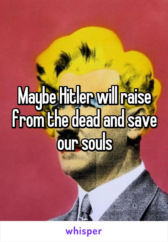 Maybe Hitler will raise from the dead and save our souls