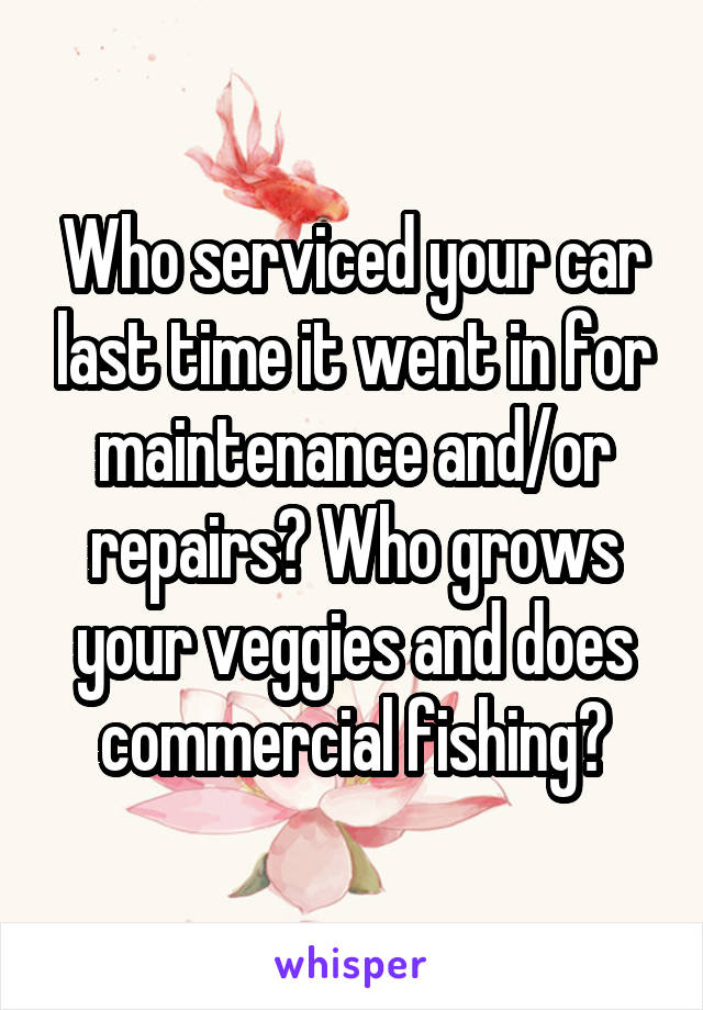 Who serviced your car last time it went in for maintenance and/or repairs? Who grows your veggies and does commercial fishing?