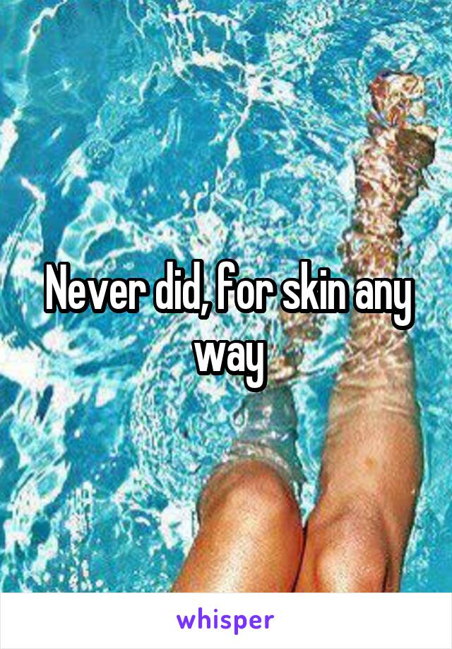 Never did, for skin any way