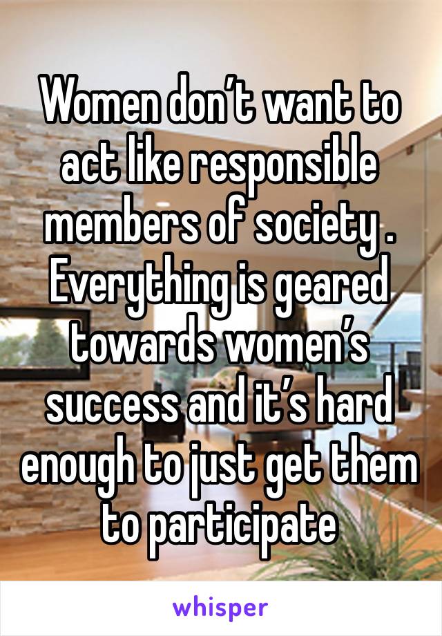 Women don’t want to act like responsible members of society . Everything is geared towards women’s success and it’s hard enough to just get them to participate 