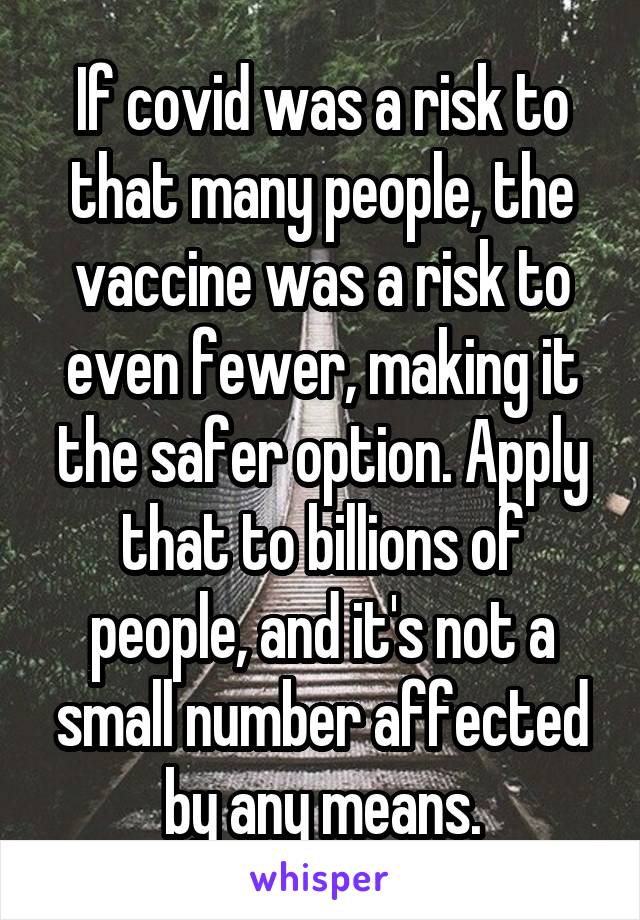 If covid was a risk to that many people, the vaccine was a risk to even fewer, making it the safer option. Apply that to billions of people, and it's not a small number affected by any means.