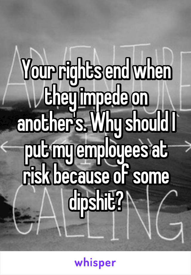 Your rights end when they impede on another's. Why should I put my employees at risk because of some dipshit?