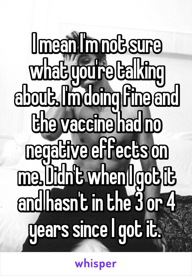 I mean I'm not sure what you're talking about. I'm doing fine and the vaccine had no negative effects on me. Didn't when I got it and hasn't in the 3 or 4 years since I got it. 