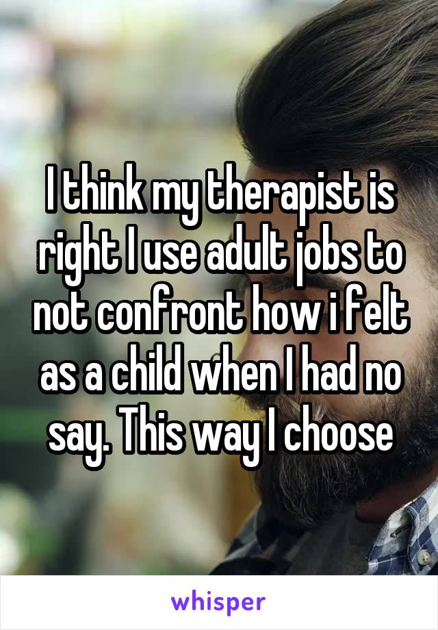 I think my therapist is right I use adult jobs to not confront how i felt as a child when I had no say. This way I choose