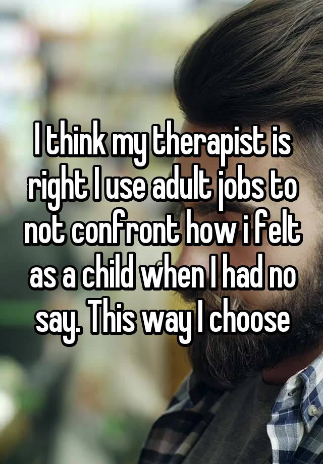 I think my therapist is right I use adult jobs to not confront how i felt as a child when I had no say. This way I choose